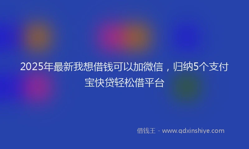 2025年最新我想借钱可以加微信，归纳5个支付宝快贷轻松借平台