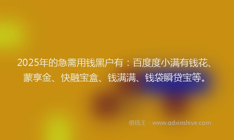 2025年的急需用钱黑户有：百度度小满有钱花、蒙享金、快融宝盒、钱满满、钱袋瞬贷宝等。