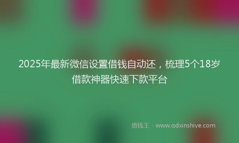 2025年最新微信设置借钱自动还，梳理5个18岁借款神器快速下款平台