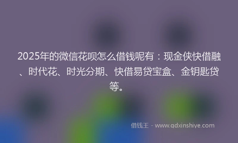2025年的微信花呗怎么借钱呢有：现金侠快借融、时代花、时光分期、快借易贷宝盒、金钥匙贷等。
