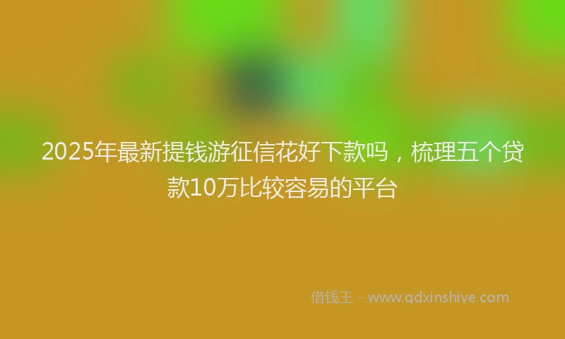 2025年最新提钱游征信花好下款吗，梳理五个贷款10万比较容易的平台