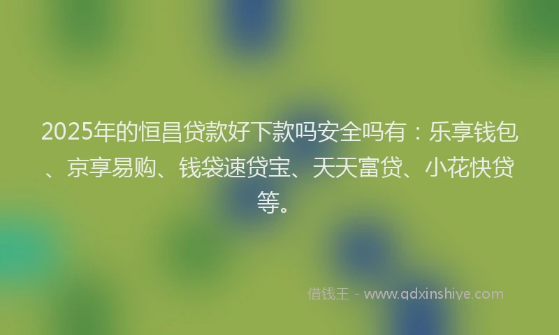 2025年的恒昌贷款好下款吗安全吗有：乐享钱包、京享易购、钱袋速贷宝、天天富贷、小花快贷等。