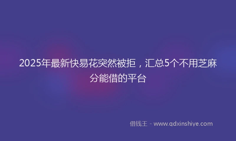 2025年最新快易花突然被拒，汇总5个不用芝麻分能借的平台