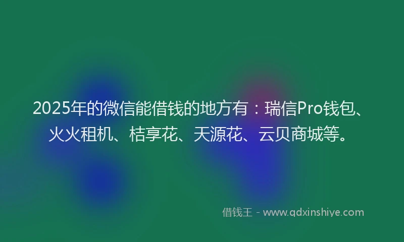 2025年的微信能借钱的地方有：瑞信Pro钱包、火火租机、桔享花、天源花、云贝商城等。