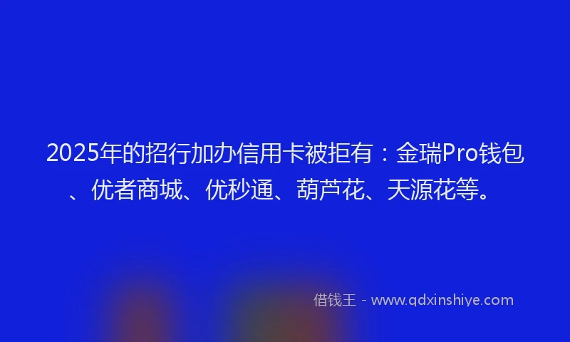 2025年的招行加办信用卡被拒有：金瑞Pro钱包、优者商城、优秒通、葫芦花、天源花等。