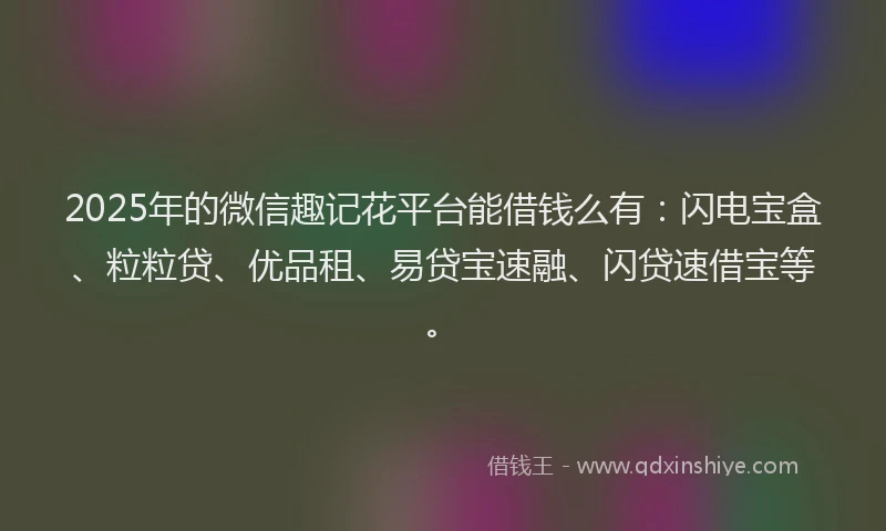2025年的微信趣记花平台能借钱么有：闪电宝盒、粒粒贷、优品租、易贷宝速融、闪贷速借宝等。