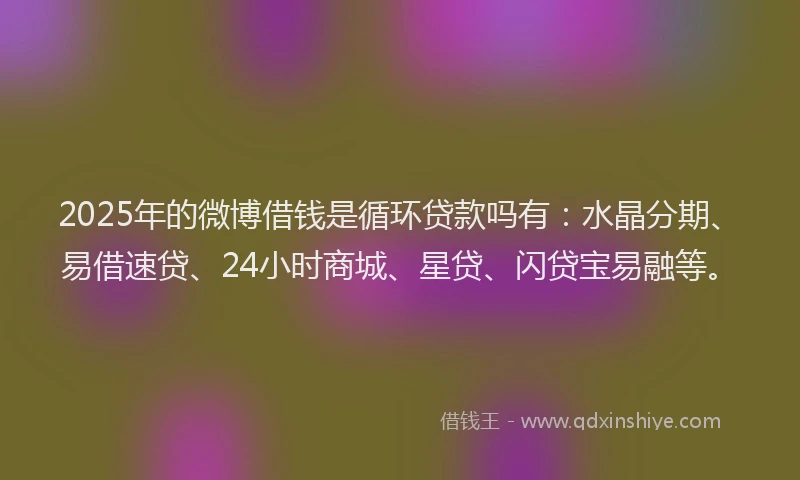 2025年的微博借钱是循环贷款吗有：水晶分期、易借速贷、24小时商城、星贷、闪贷宝易融等。