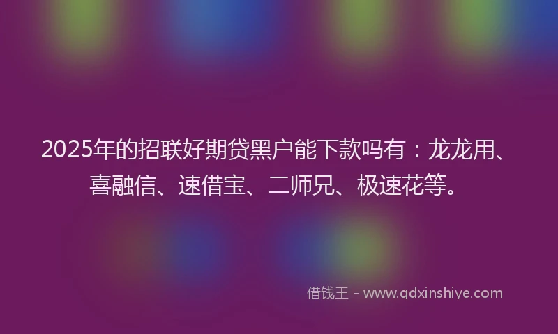2025年的招联好期贷黑户能下款吗有：龙龙用、喜融信、速借宝、二师兄、极速花等。
