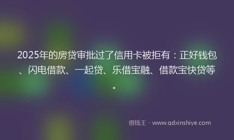 2025年的房贷审批过了信用卡被拒有：正好钱包、闪电借款、一起贷、乐借宝融、借款宝快贷等。