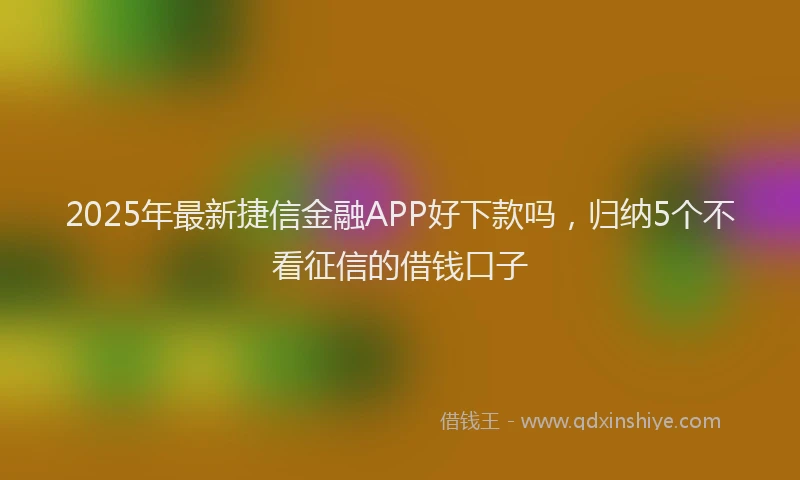 2025年最新捷信金融APP好下款吗，归纳5个不看征信的借钱口子