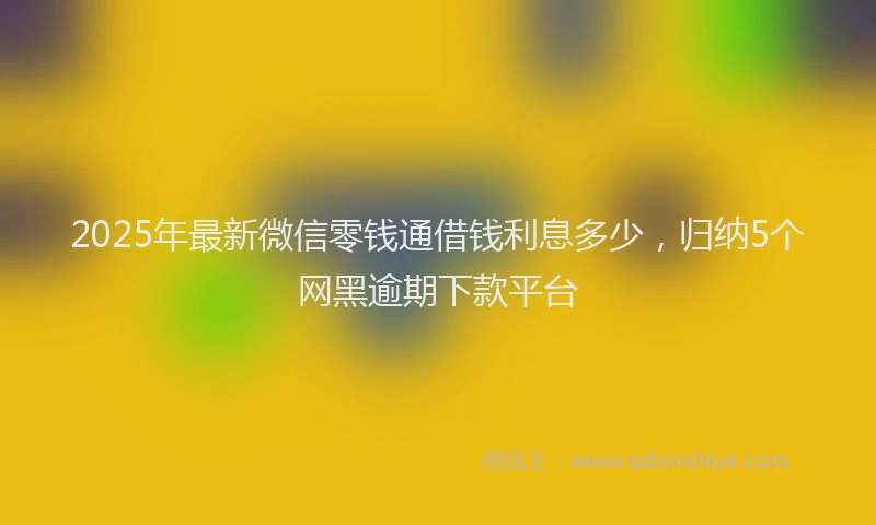 2025年最新微信零钱通借钱利息多少，归纳5个网黑逾期下款平台