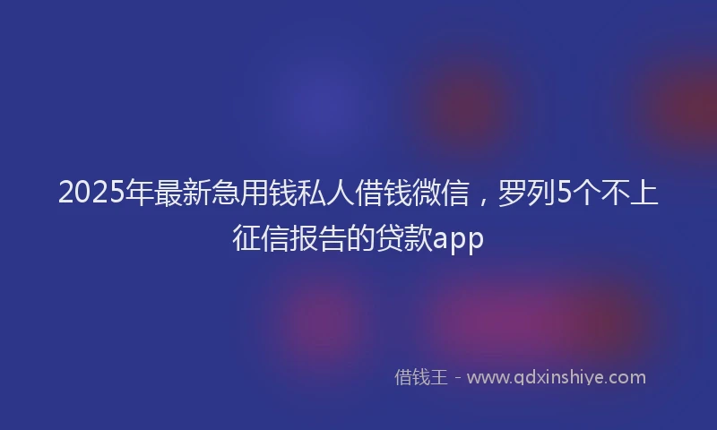2025年最新急用钱私人借钱微信，罗列5个不上征信报告的贷款app