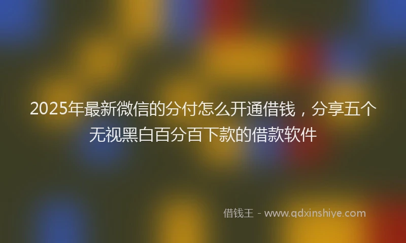 2025年最新微信的分付怎么开通借钱，分享五个无视黑白百分百下款的借款软件