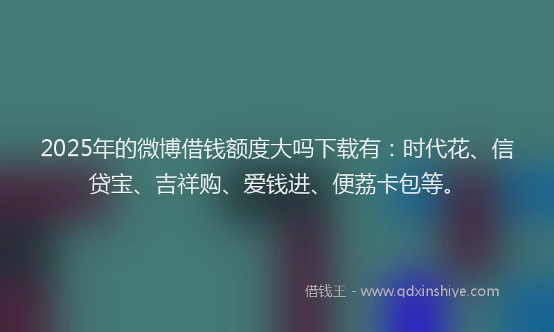 2025年的微博借钱额度大吗下载有：时代花、信贷宝、吉祥购、爱钱进、便荔卡包等。