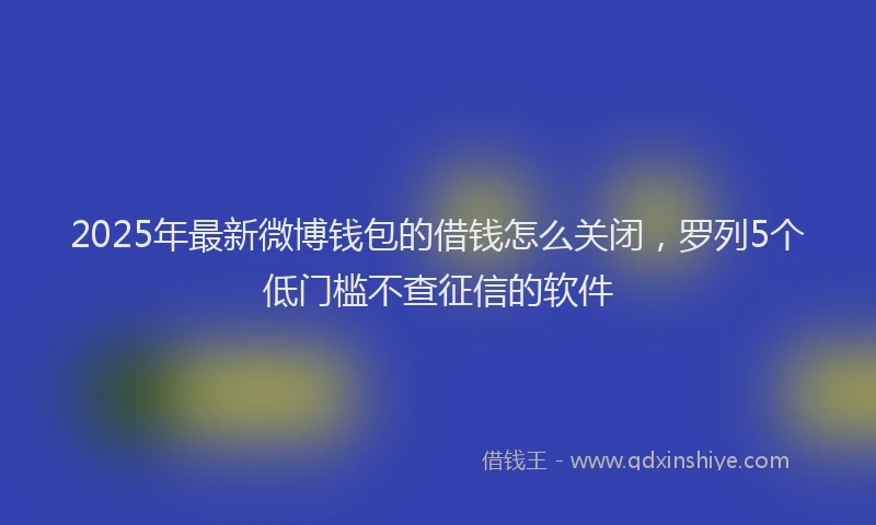 2025年最新微博钱包的借钱怎么关闭，罗列5个低门槛不查征信的软件
