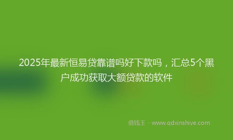 2025年最新恒易贷靠谱吗好下款吗，汇总5个黑户成功获取大额贷款的软件