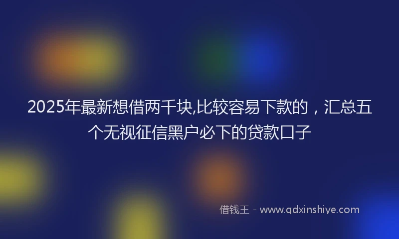 2025年最新想借两千块,比较容易下款的，汇总五个无视征信黑户必下的贷款口子