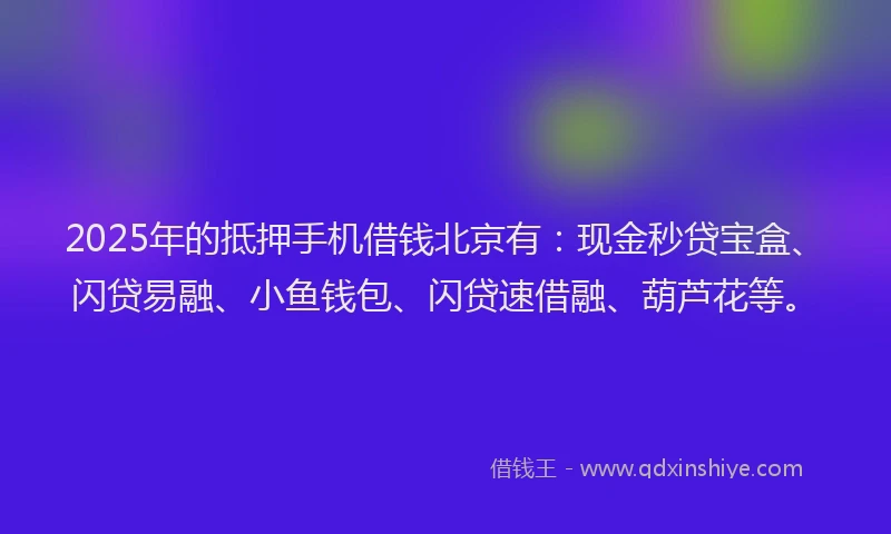 2025年的抵押手机借钱北京有：现金秒贷宝盒、闪贷易融、小鱼钱包、闪贷速借融、葫芦花等。
