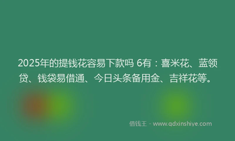 2025年的提钱花容易下款吗 6有：喜米花、蓝领贷、钱袋易借通、今日头条备用金、吉祥花等。
