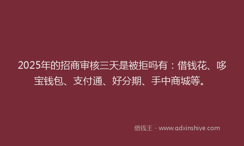 2025年的招商审核三天是被拒吗有：借钱花、哆宝钱包、支付通、好分期、手中商城等。