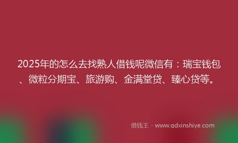 2025年的怎么去找熟人借钱呢微信有：瑞宝钱包、微粒分期宝、旅游购、金满堂贷、臻心贷等。