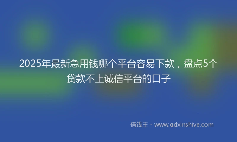 2025年最新急用钱哪个平台容易下款，盘点5个贷款不上诚信平台的口子
