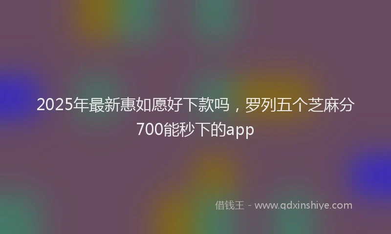 2025年最新惠如愿好下款吗，罗列五个芝麻分700能秒下的app