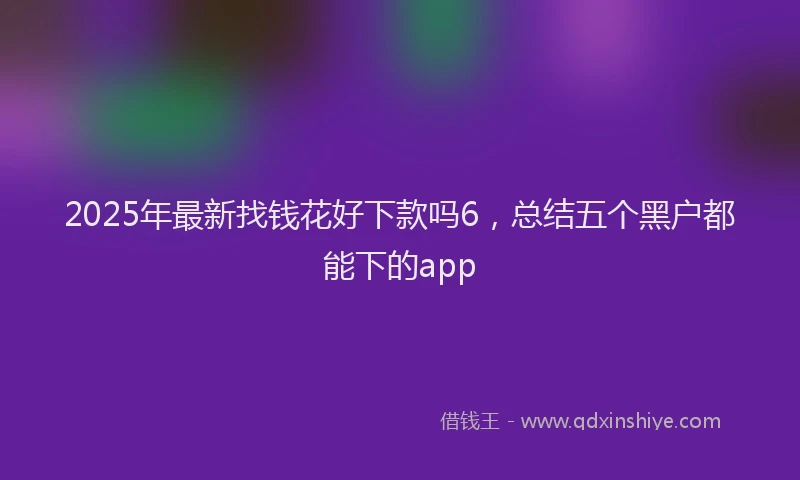 2025年最新找钱花好下款吗6，总结五个黑户都能下的app