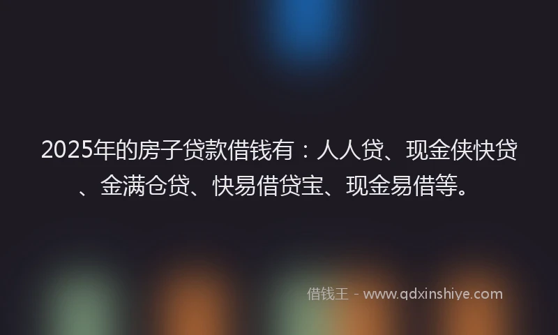 2025年的房子贷款借钱有：人人贷、现金侠快贷、金满仓贷、快易借贷宝、现金易借等。