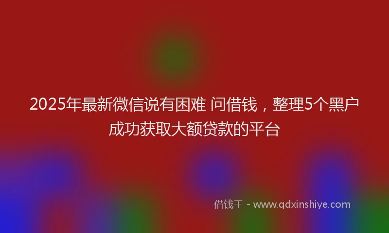 2025年最新微信说有困难 问借钱，整理5个黑户成功获取大额贷款的平台