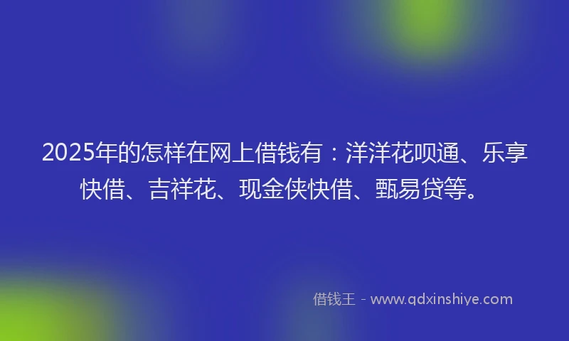 2025年的怎样在网上借钱有：洋洋花呗通、乐享快借、吉祥花、现金侠快借、甄易贷等。