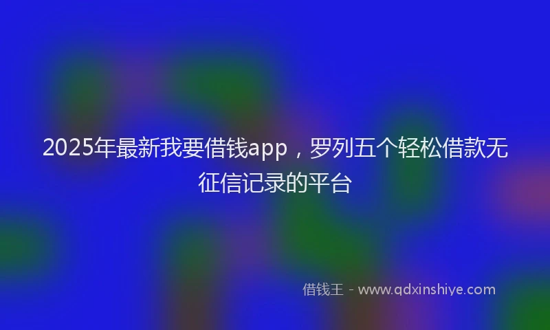 2025年最新我要借钱app，罗列五个轻松借款无征信记录的平台