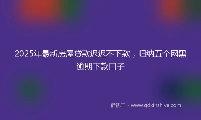 2025年最新房屋贷款迟迟不下款，归纳五个网黑逾期下款口子