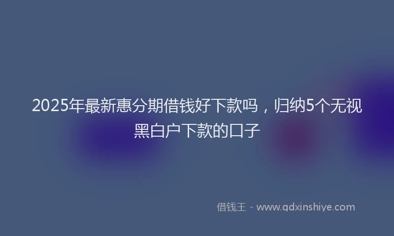 2025年最新惠分期借钱好下款吗，归纳5个无视黑白户下款的口子