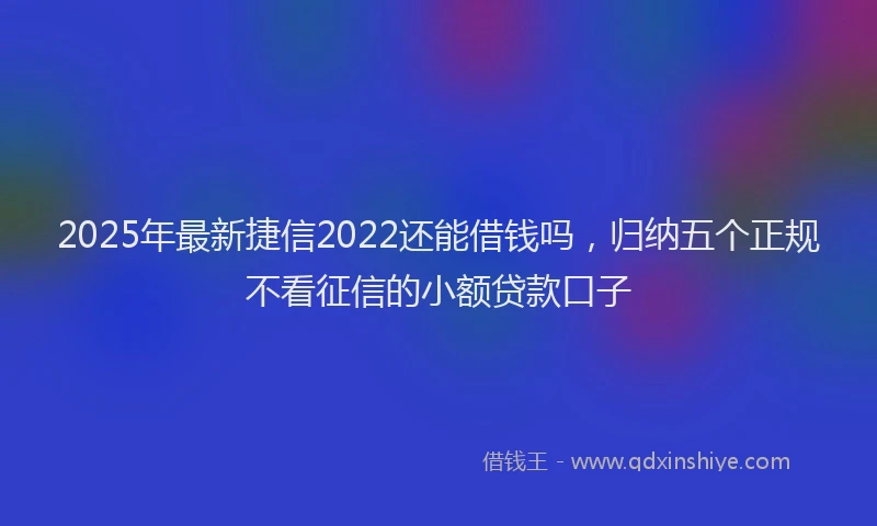 2025年最新捷信2022还能借钱吗，归纳五个正规不看征信的小额贷款口子