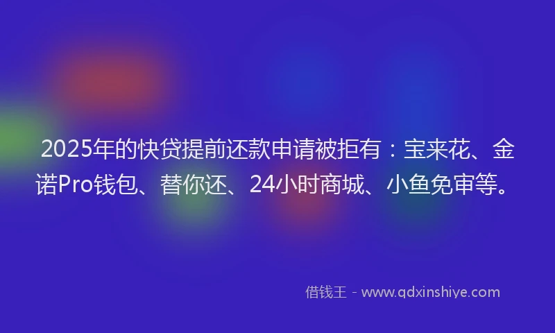 2025年的快贷提前还款申请被拒有：宝来花、金诺Pro钱包、替你还、24小时商城、小鱼免审等。