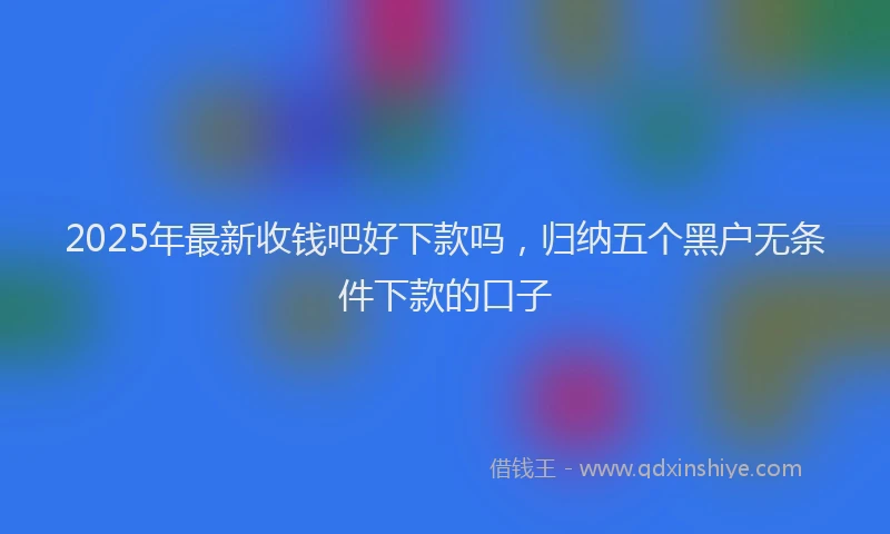 2025年最新收钱吧好下款吗，归纳五个黑户无条件下款的口子