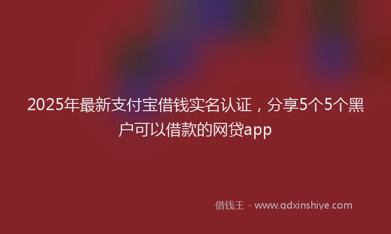 2025年最新支付宝借钱实名认证，分享5个5个黑户可以借款的网贷app