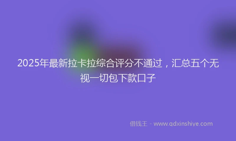 2025年最新拉卡拉综合评分不通过，汇总五个无视一切包下款口子