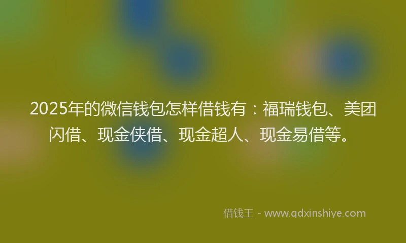 2025年的微信钱包怎样借钱有：福瑞钱包、美团闪借、现金侠借、现金超人、现金易借等。