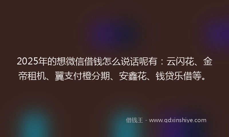 2025年的想微信借钱怎么说话呢有：云闪花、金帝租机、翼支付橙分期、安鑫花、钱贷乐借等。