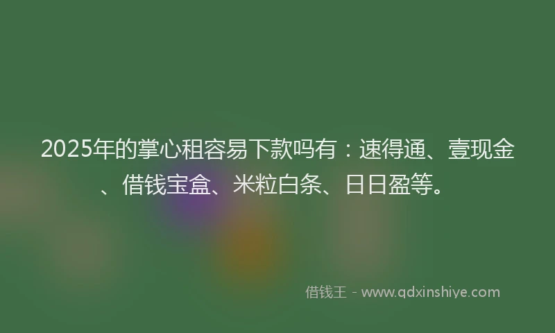 2025年的掌心租容易下款吗有：速得通、壹现金、借钱宝盒、米粒白条、日日盈等。
