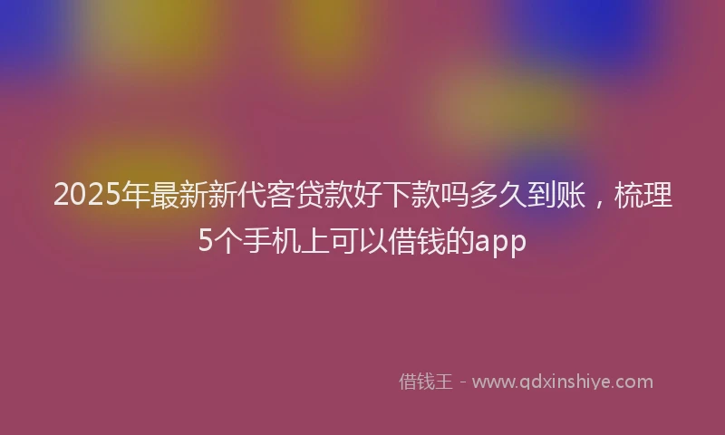 2025年最新新代客贷款好下款吗多久到账，梳理5个手机上可以借钱的app