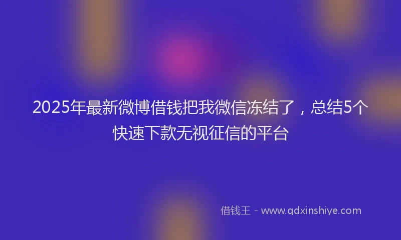 2025年最新微博借钱把我微信冻结了，总结5个快速下款无视征信的平台