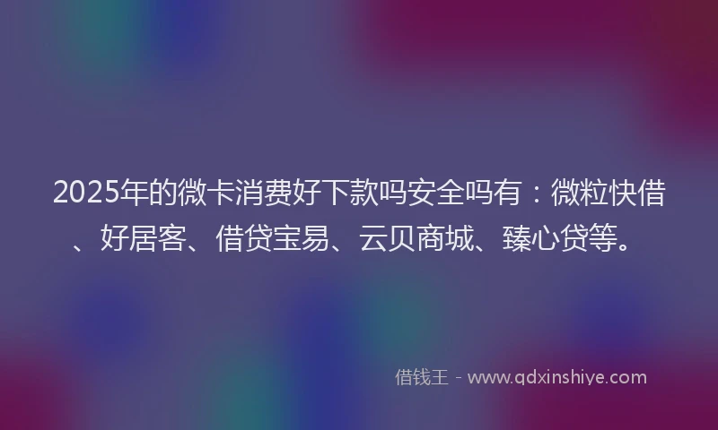 2025年的微卡消费好下款吗安全吗有：微粒快借、好居客、借贷宝易、云贝商城、臻心贷等。
