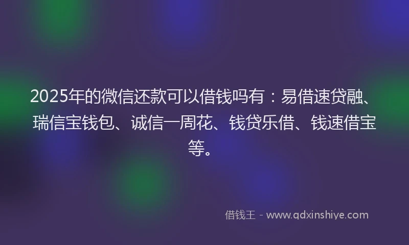 2025年的微信还款可以借钱吗有：易借速贷融、瑞信宝钱包、诚信一周花、钱贷乐借、钱速借宝等。