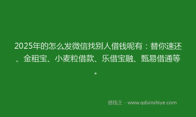 2025年的怎么发微信找别人借钱呢有：替你速还、金租宝、小麦粒借款、乐借宝融、甄易借通等。