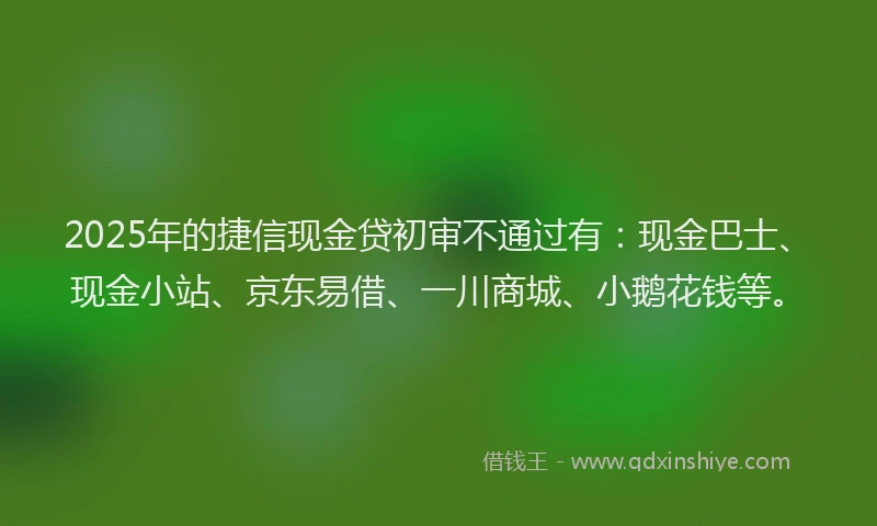 2025年的捷信现金贷初审不通过有：现金巴士、现金小站、京东易借、一川商城、小鹅花钱等。