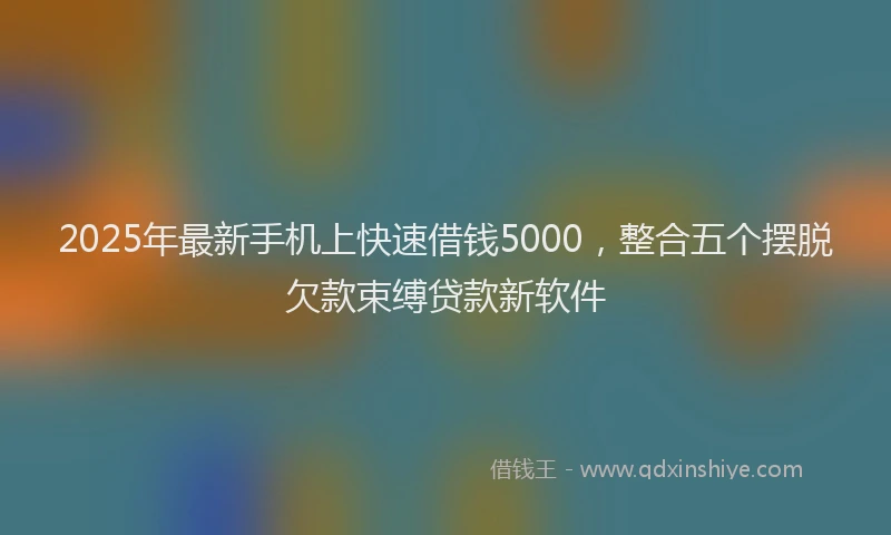 2025年最新手机上快速借钱5000，整合五个摆脱欠款束缚贷款新软件