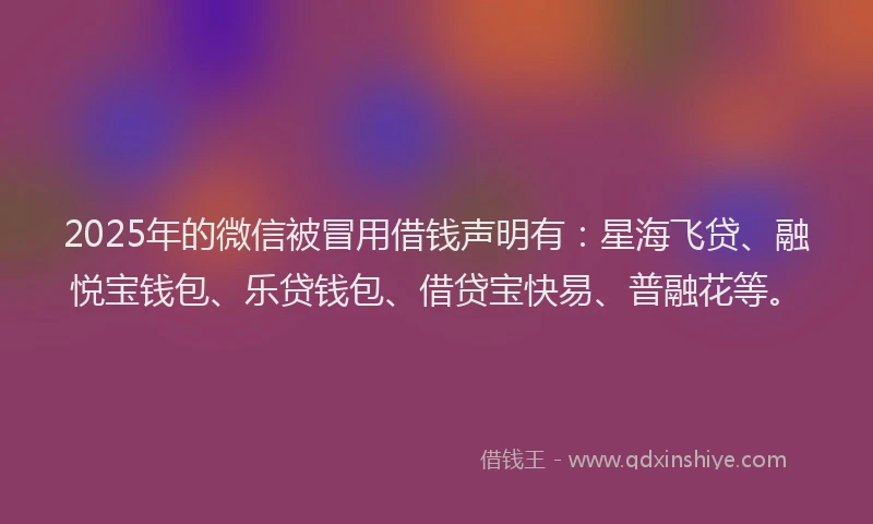 2025年的微信被冒用借钱声明有：星海飞贷、融悦宝钱包、乐贷钱包、借贷宝快易、普融花等。